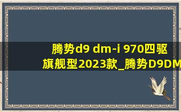 腾势d9 dm-i 970四驱旗舰型2023款_腾势D9  DM-i970四驱旗舰版